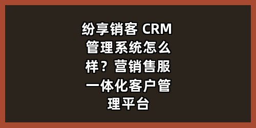 纷享销客 CRM 管理系统怎么样？营销售服一体化客户管理平台全解析